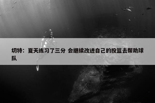 切特：夏天练习了三分 会继续改进自己的投篮去帮助球队