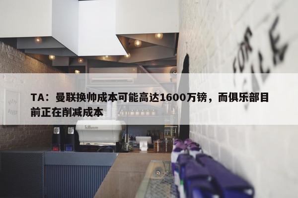 TA：曼联换帅成本可能高达1600万镑，而俱乐部目前正在削减成本