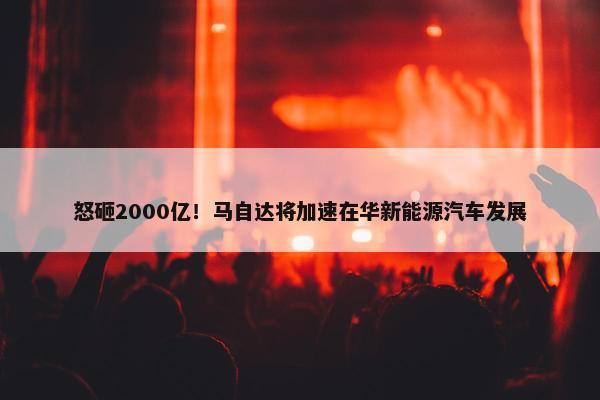 怒砸2000亿！马自达将加速在华新能源汽车发展