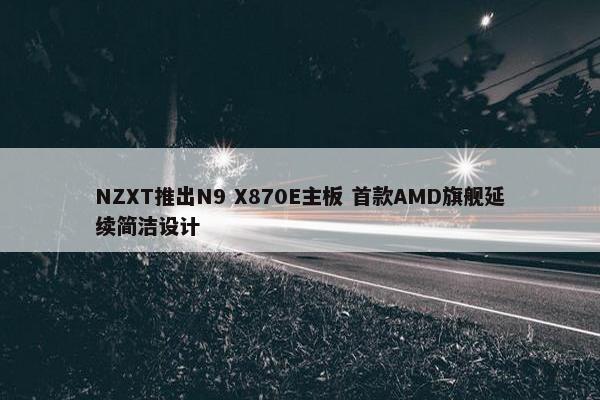 NZXT推出N9 X870E主板 首款AMD旗舰延续简洁设计