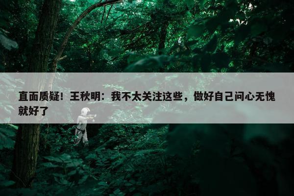 直面质疑！王秋明：我不太关注这些，做好自己问心无愧就好了