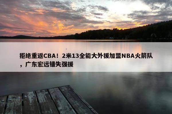 拒绝重返CBA！2米13全能大外援加盟NBA火箭队，广东宏远错失强援