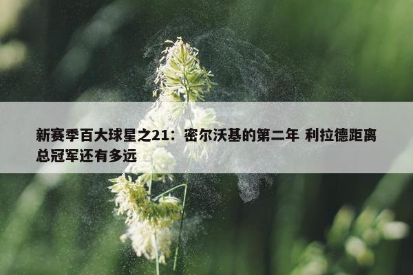 新赛季百大球星之21：密尔沃基的第二年 利拉德距离总冠军还有多远