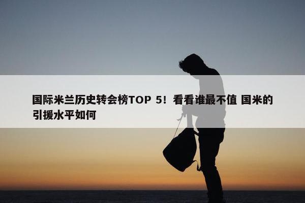 国际米兰历史转会榜TOP 5！看看谁最不值 国米的引援水平如何