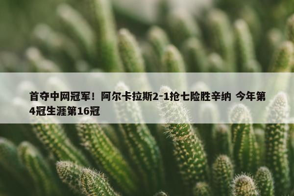 首夺中网冠军！阿尔卡拉斯2-1抢七险胜辛纳 今年第4冠生涯第16冠