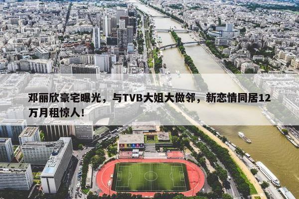 邓丽欣豪宅曝光，与TVB大姐大做邻，新恋情同居12万月租惊人！