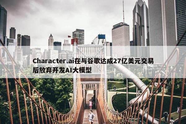 Character.ai在与谷歌达成27亿美元交易后放弃开发AI大模型