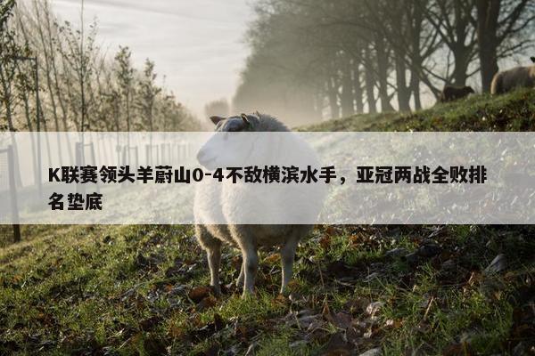 K联赛领头羊蔚山0-4不敌横滨水手，亚冠两战全败排名垫底