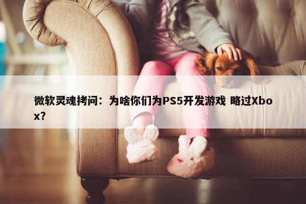 微软灵魂拷问：为啥你们为PS5开发游戏 略过Xbox？