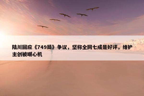 陆川回应《749局》争议，坚称全网七成是好评，维护主创被嘲心机