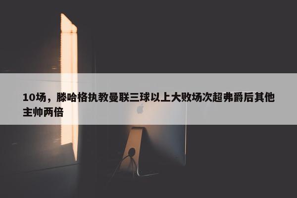 10场，滕哈格执教曼联三球以上大败场次超弗爵后其他主帅两倍