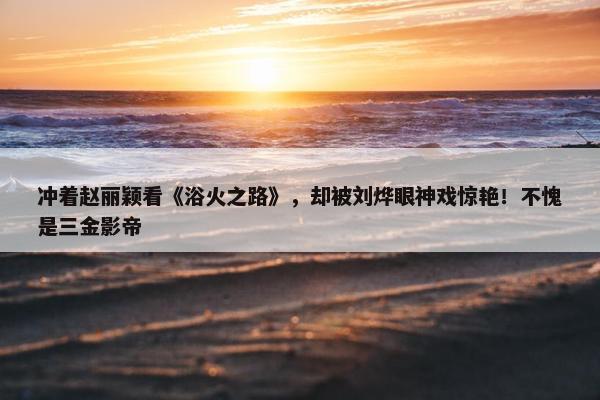 冲着赵丽颖看《浴火之路》，却被刘烨眼神戏惊艳！不愧是三金影帝