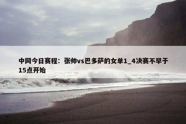 中网今日赛程：张帅vs巴多萨的女单1_4决赛不早于15点开始