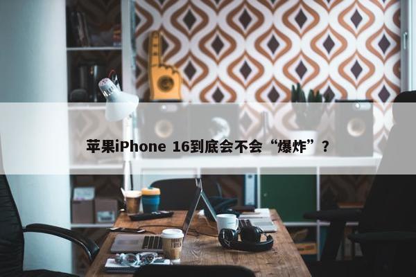 苹果iPhone 16到底会不会“爆炸”？