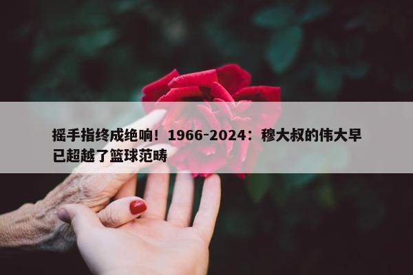 摇手指终成绝响！1966-2024：穆大叔的伟大早已超越了篮球范畴