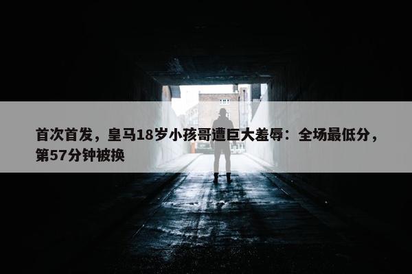 首次首发，皇马18岁小孩哥遭巨大羞辱：全场最低分，第57分钟被换