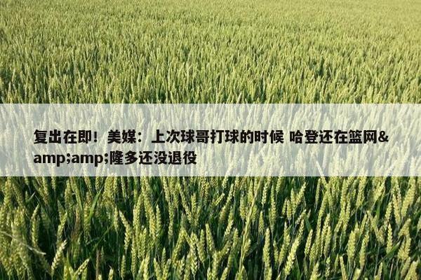 复出在即！美媒：上次球哥打球的时候 哈登还在篮网&隆多还没退役