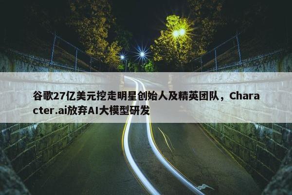 谷歌27亿美元挖走明星创始人及精英团队，Character.ai放弃AI大模型研发