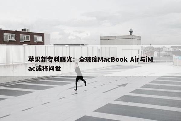 苹果新专利曝光：全玻璃MacBook Air与iMac或将问世