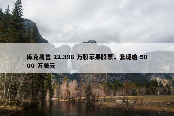 库克出售 22.398 万股苹果股票，套现逾 5000 万美元