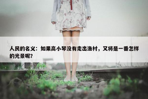 人民的名义：如果高小琴没有走出渔村，又将是一番怎样的光景呢？