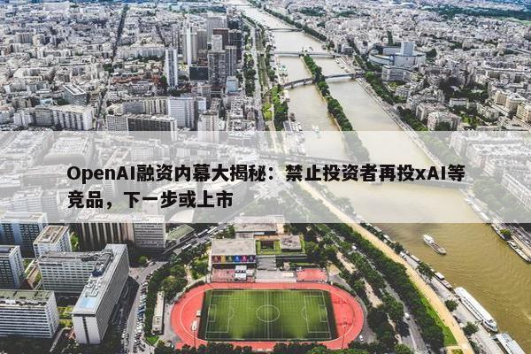 OpenAI融资内幕大揭秘：禁止投资者再投xAI等竞品，下一步或上市