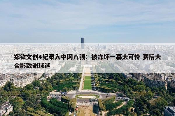 郑钦文创4纪录入中网八强：被冻坏一幕太可怜 赛后大合影致谢球迷