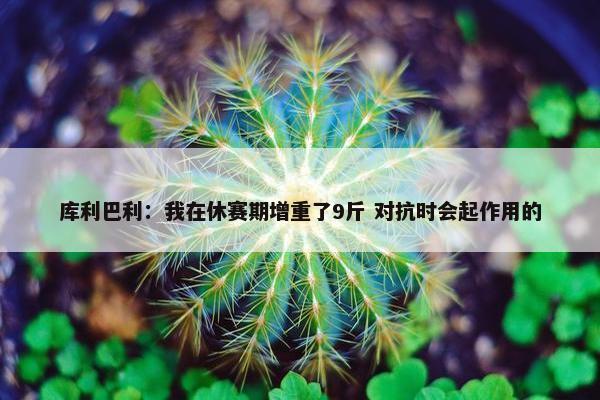 库利巴利：我在休赛期增重了9斤 对抗时会起作用的