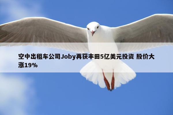 空中出租车公司Joby再获丰田5亿美元投资 股价大涨19%