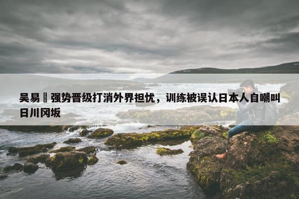 吴易昺强势晋级打消外界担忧，训练被误认日本人自嘲叫日川冈坂