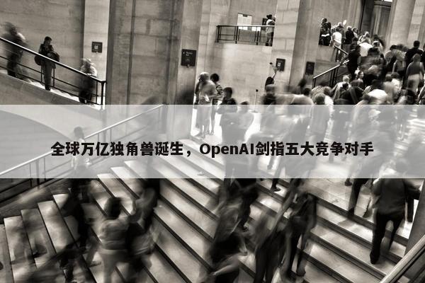 全球万亿独角兽诞生，OpenAI剑指五大竞争对手