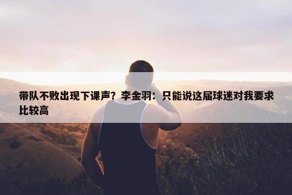 带队不败出现下课声？李金羽：只能说这届球迷对我要求比较高