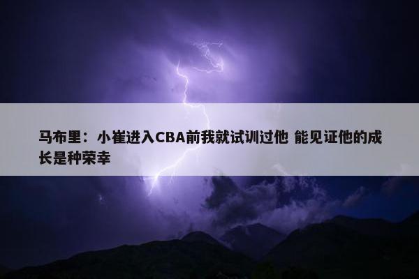 马布里：小崔进入CBA前我就试训过他 能见证他的成长是种荣幸