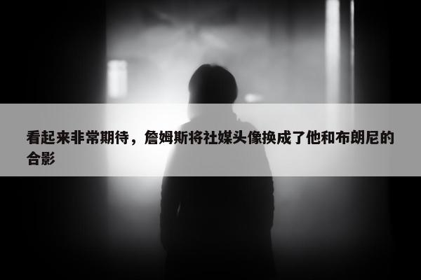 看起来非常期待，詹姆斯将社媒头像换成了他和布朗尼的合影