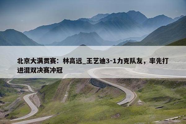 北京大满贯赛：林高远_王艺迪3-1力克队友，率先打进混双决赛冲冠