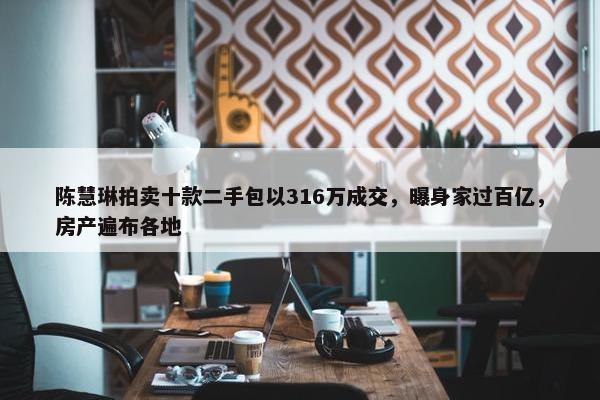 陈慧琳拍卖十款二手包以316万成交，曝身家过百亿，房产遍布各地