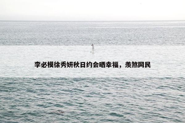 李必模徐秀妍秋日约会晒幸福，羡煞网民