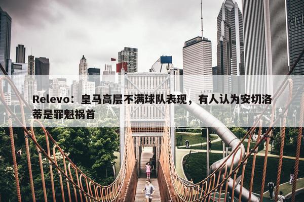 Relevo：皇马高层不满球队表现，有人认为安切洛蒂是罪魁祸首