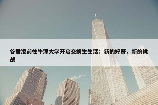 谷爱凌前往牛津大学开启交换生生活：新的好奇，新的挑战