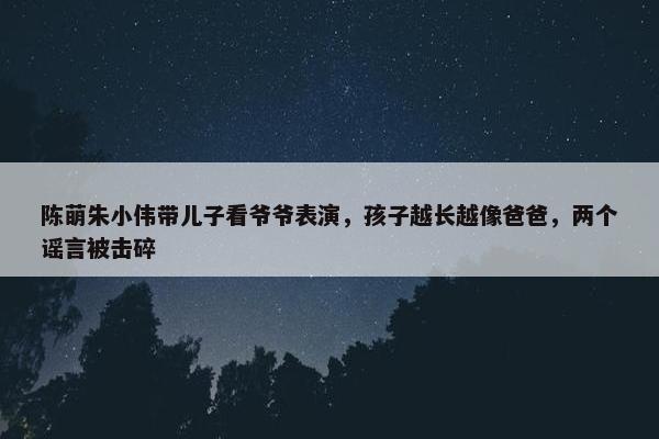 陈萌朱小伟带儿子看爷爷表演，孩子越长越像爸爸，两个谣言被击碎