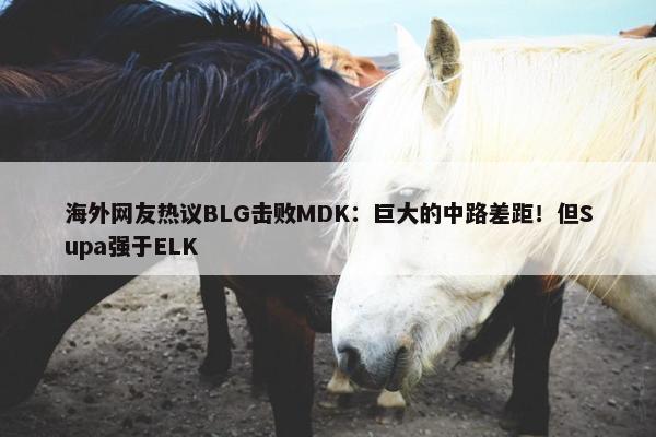 海外网友热议BLG击败MDK：巨大的中路差距！但Supa强于ELK