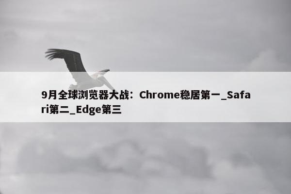 9月全球浏览器大战：Chrome稳居第一_Safari第二_Edge第三