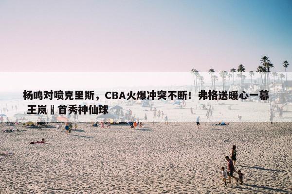 杨鸣对喷克里斯，CBA火爆冲突不断！弗格送暖心一幕 王岚嵚首秀神仙球