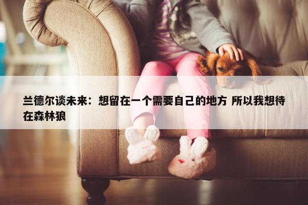 兰德尔谈未来：想留在一个需要自己的地方 所以我想待在森林狼