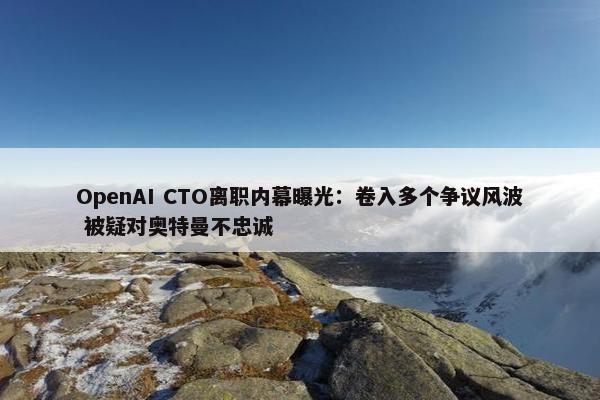 OpenAI CTO离职内幕曝光：卷入多个争议风波 被疑对奥特曼不忠诚