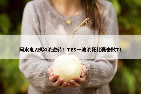 阿水电刀烬4杀逆转！TES一波杀死比赛击败T1