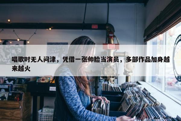 唱歌时无人问津，凭借一张帅脸当演员，多部作品加身越来越火