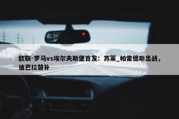 欧联-罗马vs埃尔夫斯堡首发：苏莱_帕雷德斯出战，迪巴拉替补