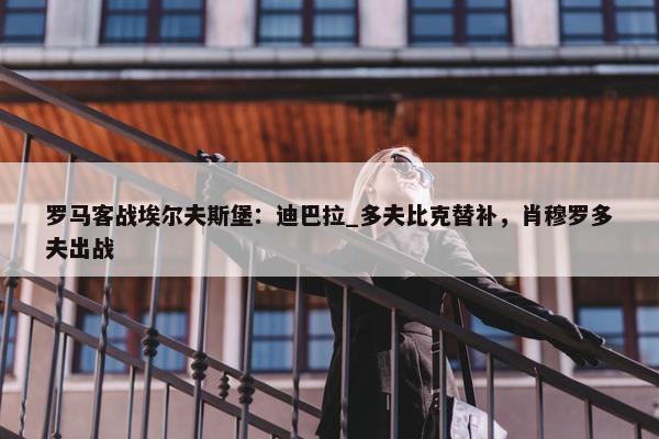 罗马客战埃尔夫斯堡：迪巴拉_多夫比克替补，肖穆罗多夫出战