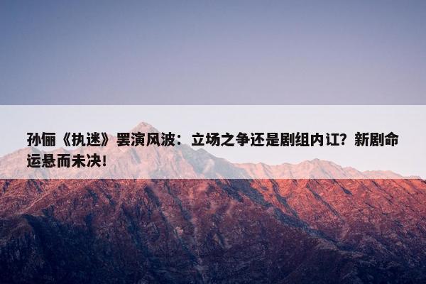 孙俪《执迷》罢演风波：立场之争还是剧组内讧？新剧命运悬而未决！